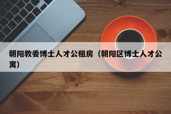 朝阳教委博士人才公租房（朝阳区博士人才公寓）-第1张图片-博士人才招聘网