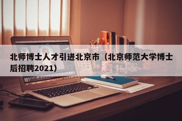北师博士人才引进北京市（北京师范大学博士后招聘2021）-第1张图片-博士人才招聘网