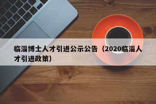 临淄博士人才引进公示公告（2020临淄人才引进政策）-第1张图片-博士人才招聘网