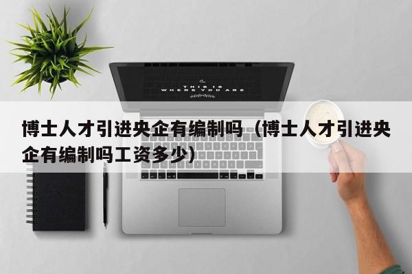 博士人才引进央企有编制吗（博士人才引进央企有编制吗工资多少）-第1张图片-博士人才招聘网