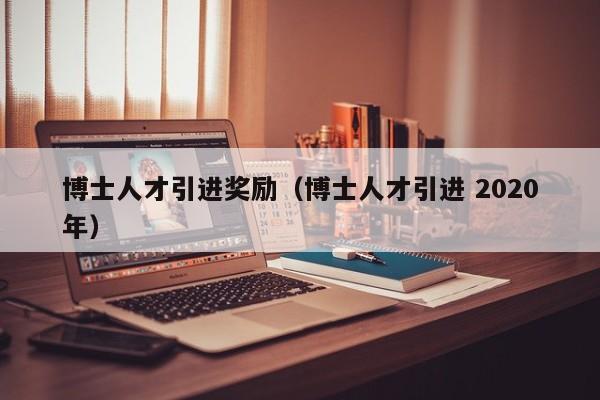 博士人才引进奖励（博士人才引进 2020年）-第1张图片-博士人才招聘网