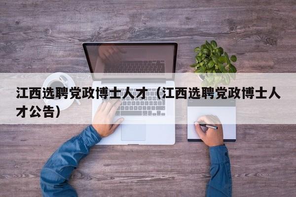 江西选聘党政博士人才（江西选聘党政博士人才公告）-第1张图片-博士人才招聘网