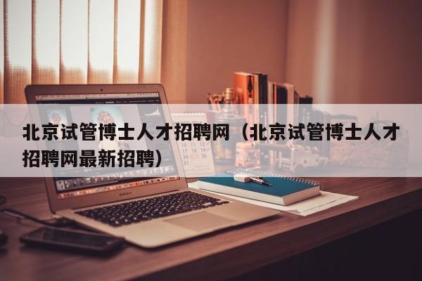 北京试管博士人才招聘网（北京试管博士人才招聘网最新招聘）-第1张图片-博士人才招聘网