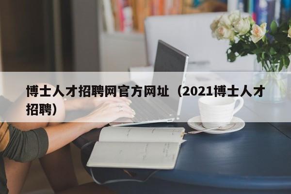博士人才招聘网官方网址（2021博士人才招聘）-第1张图片-博士人才招聘网