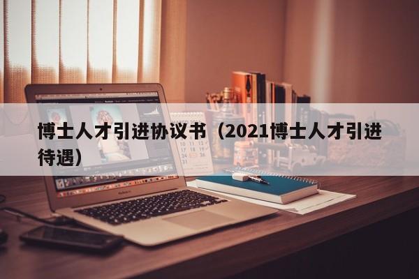 博士人才引进协议书（2021博士人才引进待遇）-第1张图片-博士人才招聘网