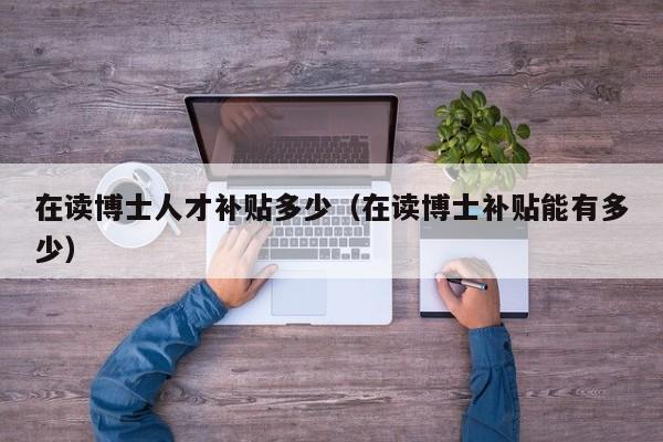 在读博士人才补贴多少（在读博士补贴能有多少）-第1张图片-博士人才招聘网