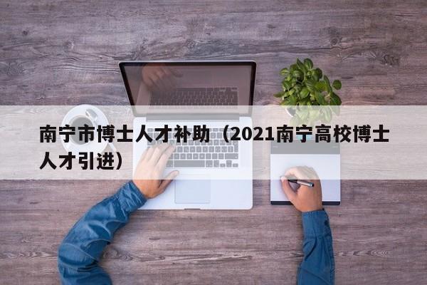 南宁市博士人才补助（2021南宁高校博士人才引进）-第1张图片-博士人才招聘网