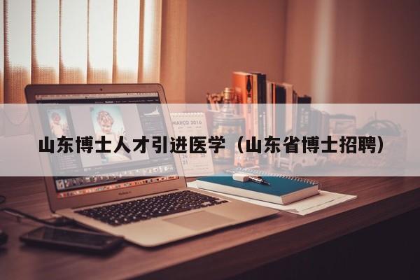 山东博士人才引进医学（山东省博士招聘）-第1张图片-博士人才招聘网