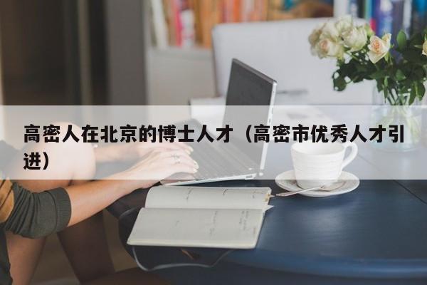 高密人在北京的博士人才（高密市优秀人才引进）-第1张图片-博士人才招聘网