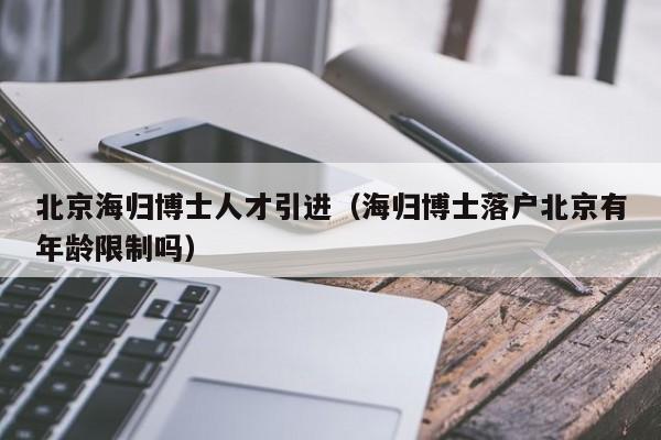 北京海归博士人才引进（海归博士落户北京有年龄限制吗）-第1张图片-博士人才招聘网