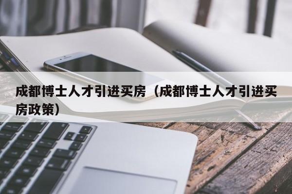 成都博士人才引进买房（成都博士人才引进买房政策）-第1张图片-博士人才招聘网