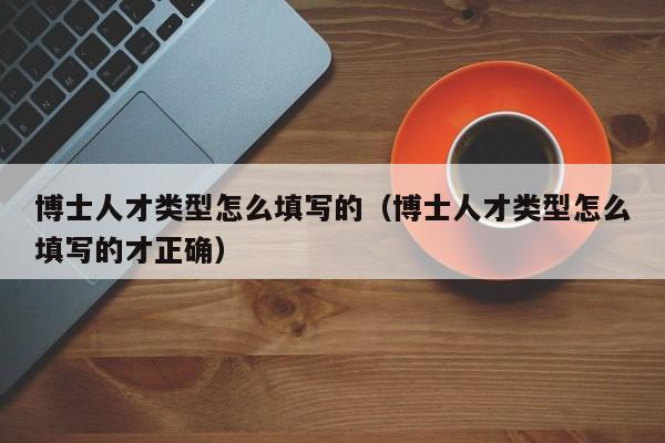 博士人才类型怎么填写的（博士人才类型怎么填写的才正确）-第1张图片-博士人才招聘网