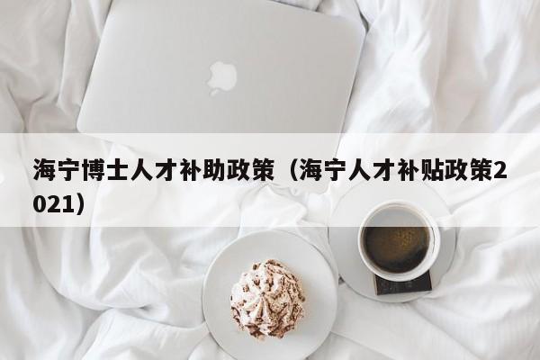 海宁博士人才补助政策（海宁人才补贴政策2021）-第1张图片-博士人才招聘网