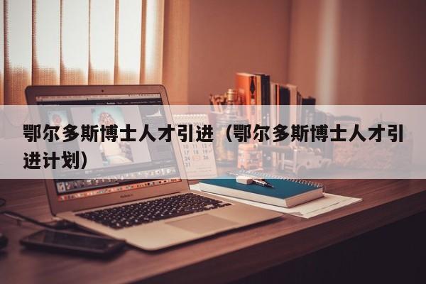 鄂尔多斯博士人才引进（鄂尔多斯博士人才引进计划）-第1张图片-博士人才招聘网