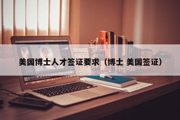 美国博士人才签证要求（博士 美国签证）-第1张图片-博士人才招聘网