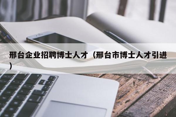 邢台企业招聘博士人才（邢台市博士人才引进）-第1张图片-博士人才招聘网