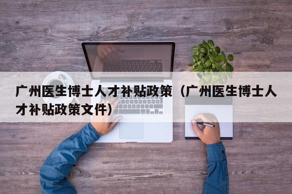 广州医生博士人才补贴政策（广州医生博士人才补贴政策文件）-第1张图片-博士人才招聘网
