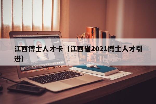 江西博士人才卡（江西省2021博士人才引进）-第1张图片-博士人才招聘网