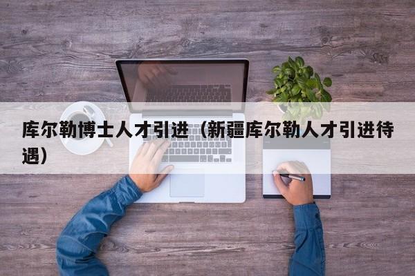 库尔勒博士人才引进（新疆库尔勒人才引进待遇）-第1张图片-博士人才招聘网