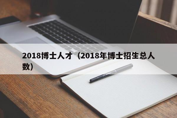 2018博士人才（2018年博士招生总人数）-第1张图片-博士人才招聘网
