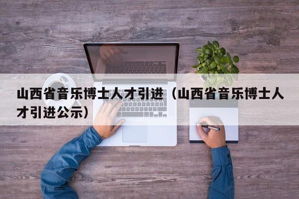 山西省音乐博士人才引进（山西省音乐博士人才引进公示）-第1张图片-博士人才招聘网