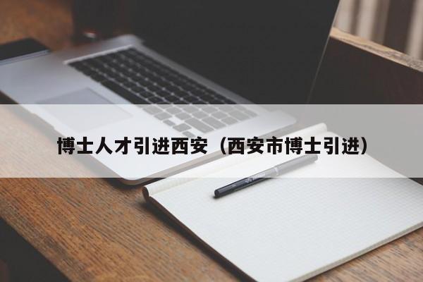 博士人才引进西安（西安市博士引进）-第1张图片-博士人才招聘网
