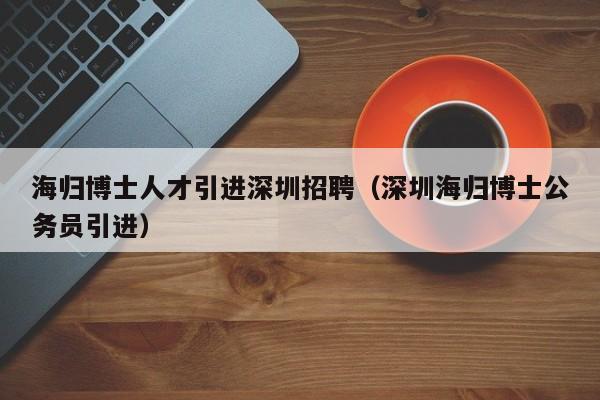 海归博士人才引进深圳招聘（深圳海归博士公务员引进）-第1张图片-博士人才招聘网