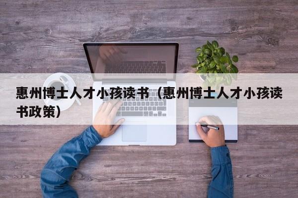 惠州博士人才小孩读书（惠州博士人才小孩读书政策）-第1张图片-博士人才招聘网