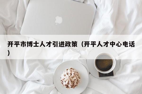开平市博士人才引进政策（开平人才中心电话）-第1张图片-博士人才招聘网