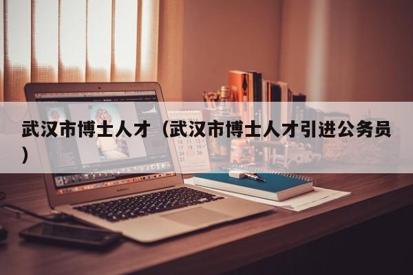 武汉市博士人才（武汉市博士人才引进公务员）-第1张图片-博士人才招聘网