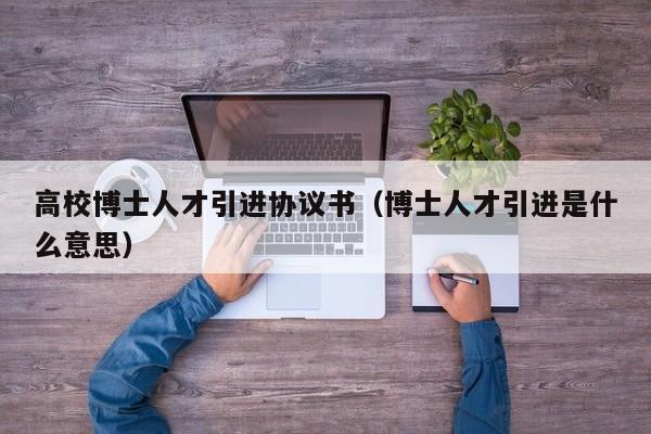 高校博士人才引进协议书（博士人才引进是什么意思）-第1张图片-博士人才招聘网