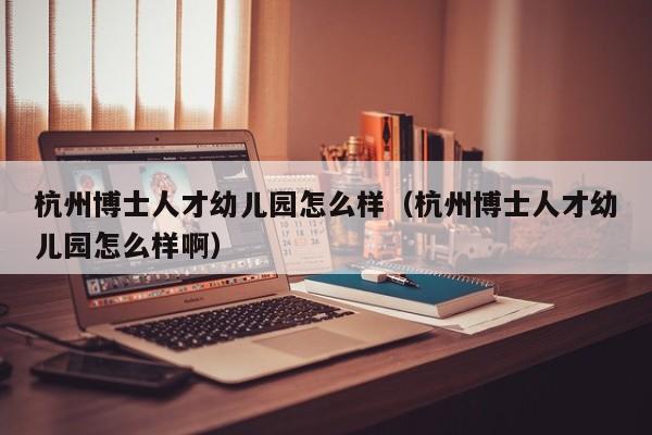 杭州博士人才幼儿园怎么样（杭州博士人才幼儿园怎么样啊）-第1张图片-博士人才招聘网
