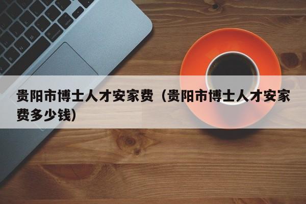 贵阳市博士人才安家费(贵阳市博士人才安家费多少钱)-第1张图片-博士人才招聘网 贵阳市博士人才安家费(贵阳市博士人才安家费多少钱)-第1张图片-博士人才招聘网