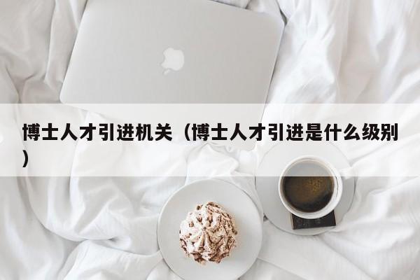 博士人才引进机关(博士人才引进是什么级别)-第1张图片-博士人才招聘网 博士人才引进机关(博士人才引进是什么级别)-第1张图片-博士人才招聘网