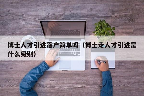 博士人才引进落户简单吗(博士走人才引进是什么级别)-第1张图片-博士人才招聘网 博士人才引进落户简单吗(博士走人才引进是什么级别)-第1张图片-博士人才招聘网