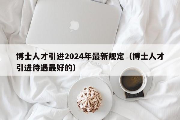 博士人才引进2024年最新规定(博士人才引进待遇最好的)-第1张图片-博士人才招聘网 博士人才引进2024年最新规定(博士人才引进待遇最好的)-第1张图片-博士人才招聘网