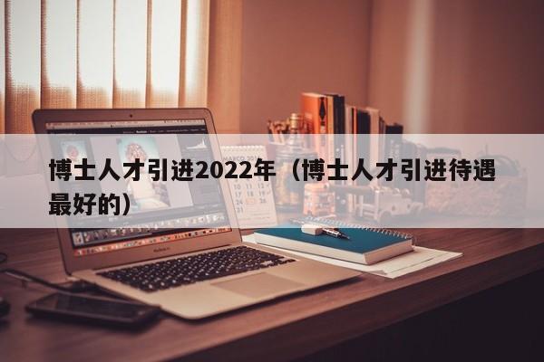 博士人才引进2022年(博士人才引进待遇最好的)-第1张图片-博士人才招聘网 博士人才引进2022年(博士人才引进待遇最好的)-第1张图片-博士人才招聘网