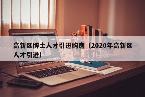 高新区博士人才引进购房（2020年高新区人才引进）-第1张图片-博士人才招聘网