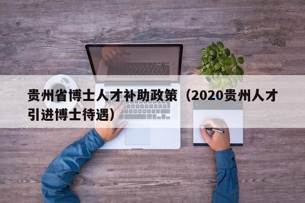 贵州省博士人才补助政策（2020贵州人才引进博士待遇）-第1张图片-博士人才招聘网
