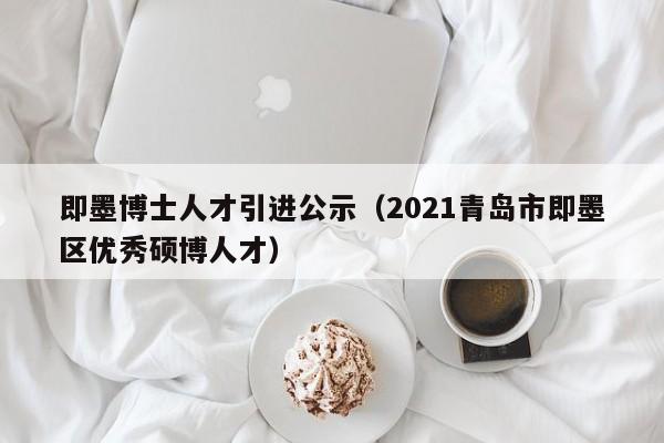 即墨博士人才引进公示（2021青岛市即墨区优秀硕博人才）-第1张图片-博士人才招聘网