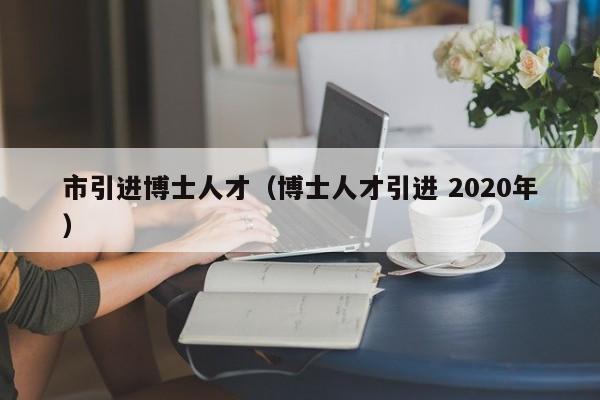 市引进博士人才(博士人才引进 2020年)-第1张图片-博士人才招聘网 市引进博士人才(博士人才引进 2020年)-第1张图片-博士人才招聘网