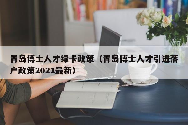 青岛博士人才绿卡政策（青岛博士人才引进落户政策2021最新）-第1张图片-博士人才招聘网