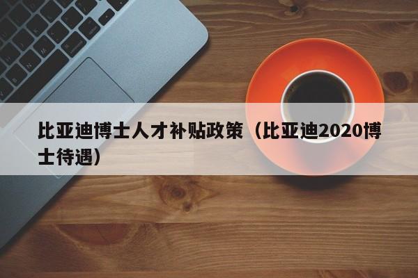 比亚迪博士人才补贴政策（比亚迪2020博士待遇）-第1张图片-博士人才招聘网