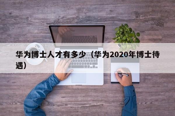 华为博士人才有多少（华为2020年博士待遇）-第1张图片-博士人才招聘网
