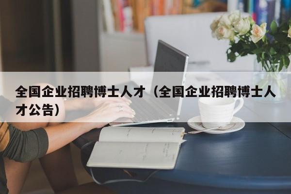 全国企业招聘博士人才（全国企业招聘博士人才公告）-第1张图片-博士人才招聘网