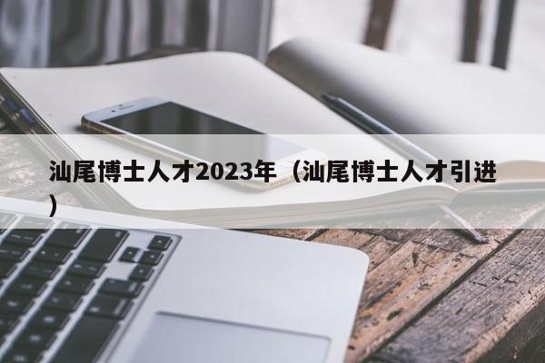 汕尾博士人才2023年（汕尾博士人才引进）-第1张图片-博士人才招聘网