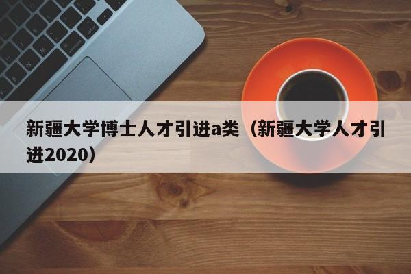 新疆大学博士人才引进a类（新疆大学人才引进2020）-第1张图片-博士人才招聘网