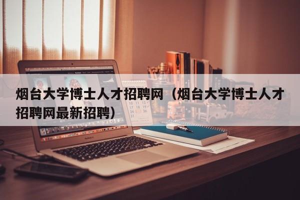 烟台大学博士人才招聘网（烟台大学博士人才招聘网最新招聘）-第1张图片-博士人才招聘网