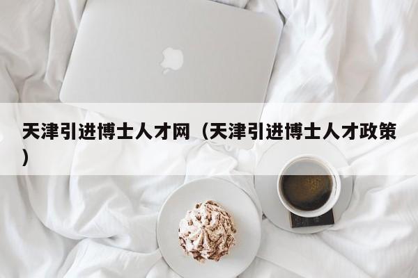 天津引进博士人才网（天津引进博士人才政策）-第1张图片-博士人才招聘网
