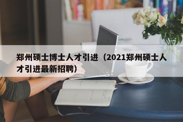 郑州硕士博士人才引进（2021郑州硕士人才引进最新招聘）-第1张图片-博士人才招聘网